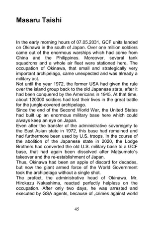 Masaru Taishi


In the early morning hours of 07.05.2031, GCF units landed
on Okinawa in the south of Japan. Over one million soldiers
came out of the enormous warships which had come from
China and the Philippines. Moreover, several tank
squadrons and a whole air fleet were stationed here. The
occupation of Okinawa, that small and strategically very
important archipelago, came unexpected and was already a
military act.
Not until the year 1972, the former USA had given the rule
over the island group back to the old Japanese state, after it
had been conquered by the Americans in 1945. At that time,
about 120000 soldiers had lost their lives in the great battle
for the jungle-covered archipelago.
Since the end of the Second World War, the United States
had built up an enormous military base here which could
always keep an eye on Japan.
Even after the transfer of the administrative sovereignty to
the East Asian state in 1972, this base had remained and
had furthermore been used by U.S. troops. In the course of
the abolition of the Japanese state in 2020, the Lodge
Brothers had converted the old U.S. military base to a GCF
base, that had again been dissolved after Matsumoto`s
takeover and the re-establishment of Japan.
Thus, Okinawa had been an apple of discord for decades,
but now the giant armed force of the World Government
took the archipelago without a single shot.
The prefect, the administrative head of Okinawa, Mr.
Hirokazu Nakashima, reacted perfectly helpless on the
occupation. After only two days, he was arrested and
executed by GSA agents, because of „crimes against world


                             45
 