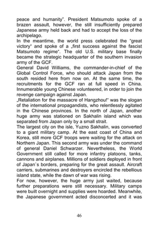 peace and humanity”. President Matsumoto spoke of a
brazen assault, however, the still insufficiently prepared
Japanese army held back and had to accept the loss of the
archipelago.
In the meantime, the world press celebrated the “great
victory“ and spoke of a „first success against the fascist
Matsumoto regime“. The old U.S. military base finally
became the strategic headquarter of the southern invasion
army of the GCF.
General David Williams, the commander-in-chief of the
Global Control Force, who should attack Japan from the
south resided here from now on. At the same time, the
recruitments for the GCF ran at full speed in China.
Innumerable young Chinese volunteered, in order to join the
revenge campaign against Japan.
„Retaliation for the massacre of Hangzhou!“ was the slogan
of the international propagandists, who relentlessly agitated
in the Chinese provinces. In the north of Japan, another
huge army was stationed on Sakhalin island which was
separated from Japan only by a small strait.
The largest city on the isle, Yuzno Sakhalin, was converted
to a giant military camp. At the east coast of China and
Korea, still more GCF troops were waiting for the attack on
Northern Japan. This second army was under the command
of general Daniel Schwarzer. Nevertheless, the World
Government still called for more infantry platoons, tanks,
cannons and airplanes. Millions of soldiers deployed in front
of Japan`s borders, preparing for the great assault. Aircraft
carriers, submarines and destroyers encircled the rebellious
island state, while the dawn of war was rising.
For now, however, the huge army just waited, because
further preparations were still necessary. Military camps
were built overnight and supplies were hoarded. Meanwhile,
the Japanese government acted disconcerted and it was



                             46
 