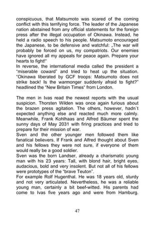 conspicuous, that Matsumoto was scared of the coming
conflict with this terrifying force. The leader of the Japanese
nation abstained from any official statements for the foreign
press after the illegal occupation of Okinawa. Instead, he
held a radio speech to his people. Matsumoto encouraged
the Japanese, to be defensive and watchful: „The war will
probably be forced on us, my compatriots. Our enemies
have ignored all my appeals for peace again. Prepare your
hearts to fight!“
In reverse, the international media called the president a
“miserable coward” and tried to heat up the situation.
“Okinawa liberated by GCF troops: Matsumoto does not
strike back! Is the warmonger suddenly afraid to fight?”
headlined the “New Britain Times“ from London.

The men in Ivas read the newest reports with the usual
suspicion. Thorsten Wilden was once again furious about
the brazen press agitation. The others, however, hadn`t
expected anything else and reacted much more calmly.
Meanwhile, Frank Kohlhaas and Alfred Bäumer spent the
sunny days of May 2031 with firing practices and tried to
prepare for their mission of war.
Sven and the other younger men followed them like
fanatical believers. If Frank and Alfred thought about Sven
and his fellows they were not sure, if everyone of them
would really be a good soldier.
Sven was the born Landser, already a charismatic young
man with his 23 years: Tall, with blond hair, bright eyes,
audacious, bold and very insolent. But not all of his fellows
were prototypes of the “brave Teuton”.
For example Rolf Hugenthal. He was 18 years old, sturdy
and not very articulated. Nevertheless, he was a reliable
young man, certainly a bit beef-witted. His parents had
come to Ivas five years ago and were from Hamburg.



                              47
 
