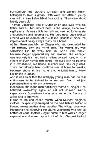 Furthermore, the brothers Christian and Dennis Müller
belonged to Sven`s group. Both were two athletic young
men with a remarkable talent for shooting. They were about
twenty years old.
Thomas Baastfeldt was of Dutch origin and lived with his
father and his two sisters here in the village, since over
eight years. He was a little berserk and seemed to be easily
attractionable and aggressive. His grey eyes often looked
around with an element of truculence. Baastfeldt made the
impression of being always ready for a brawl.
At last, there was Michael Ziegler who had celebrated his
18th birthday only one month ago. This young boy was
something like the weak point in Sven`s little “army”,
because Ziegler appeared shy and anxious. The teenager
was relatively lean and had a salient pointed nose, why the
others jokefully named him „birdie“. He lived with his parents
in a ramshackle, old house. Michael was their only child.
There had already been controversies at home for weeks,
because, above all, his mother tried to forbid him to follow
his friends to Japan.
And it was clear that the unhappy young man had no real
enthusiasm to be trained for a real war. Sven had just
persuaded him to join the volunteers.
Meanwhile, the blond man habitually roared at Ziegler if he
behaved awkwardly again or did not answer Sven`s
expectations. Sometimes it was so extreme that Frank and
Alfred had to intervene.
It was at the end of the month, when Michael Ziegler`s
mother unexpectedly emerged on the field behind Wilden`s
house, during another firing practice. The village boss was
instructing and observing the young volunteers who shot at
bottles or cans. Mother Ziegler came to him with an eager
expression and reared up in front of him. She just looked




                             48
 