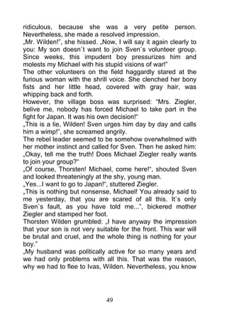 ridiculous, because she was a very petite person.
Nevertheless, she made a resolved impression.
„Mr. Wilden!”, she hissed. „Now, I will say it again clearly to
you: My son doesn`t want to join Sven`s volunteer group.
Since weeks, this impudent boy pressurizes him and
molests my Michael with his stupid visions of war!”
The other volunteers on the field haggardly stared at the
furious woman with the shrill voice. She clenched her bony
fists and her little head, covered with gray hair, was
whipping back and forth.
However, the village boss was surprised: “Mrs. Ziegler,
belive me, nobody has forced Michael to take part in the
fight for Japan. It was his own decision!“
„This is a lie, Wilden! Sven urges him day by day and calls
him a wimp!”, she screamed angrily.
The rebel leader seemed to be somehow overwhelmed with
her mother instinct and called for Sven. Then he asked him:
„Okay, tell me the truth! Does Michael Ziegler really wants
to join your group?“
„Of course, Thorsten! Michael, come here!“, shouted Sven
and looked threateningly at the shy, young man.
„Yes...I want to go to Japan!“, stuttered Ziegler.
„This is nothing but nonsense, Michael! You already said to
me yesterday, that you are scared of all this. It`s only
Sven`s fault, as you have told me...”, bickered mother
Ziegler and stamped her foot.
Thorsten Wilden grumbled: „I have anyway the impression
that your son is not very suitable for the front. This war will
be brutal and cruel, and the whole thing is nothing for your
boy.”
„My husband was politically active for so many years and
we had only problems with all this. That was the reason,
why we had to flee to Ivas, Wilden. Nevertheless, you know




                              49
 