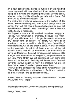 „In a few generations, maybe in hundred or two hundred
years, mankind will have died out, if we define a human
being as a thinking and inventing individual. Beyond doubt,
a human being like this will no longer exist in the future. But
there will be only one exception – us!
The rest of the creatures, creeping over the surface of this
planet, will be something else than human beings in the old
sense. They will still have a human body, more or less, but
the difference between these “man-things” and a livestock
will be hardly to recognize.
At this point in time, the old world will have been long gone.
Nobody will remember it anymore, because the “man-
things” we will create, will no longer be able to remember
any higher form of culture. All history will have been
rewritten in our sense and the only thing these “man-things”
will understand, will be the order to serve. We will decimate
earth`s population to get rid of those who are nothing but
useless eaters. The rest of the human pulp may survive to
serve us. Moreover, there will remain a small group of elite
drudges with a rudimentary intelligence, the petty officers of
our New World Order. We will control and form them from
the womb to the tomb. And they will be our most fanatical
servants, always eager to relay the pressure we put on
them to the mass of mindless peons below them.
This will be the perfect compliance of the Great Plan of the
Elders. This will be the predicted world of milk and honey for
us. So it is written, and so it shall be done...”

Brother Obitus in: “The Holy Scriptures of the Wise Men”, Chapter
XXXIII, “The New Temple”


“Nothing is efficient in Oceania except the Thought Police!”

George Orwell, “1984”


                               5
 