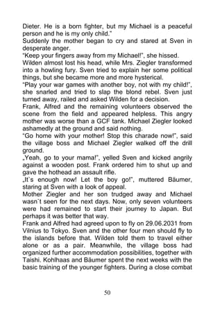 Dieter. He is a born fighter, but my Michael is a peaceful
person and he is my only child.”
Suddenly the mother began to cry and stared at Sven in
desperate anger.
“Keep your fingers away from my Michael!”, she hissed.
Wilden almost lost his head, while Mrs. Ziegler transformed
into a howling fury. Sven tried to explain her some political
things, but she became more and more hysterical.
“Play your war games with another boy, not with my child!”,
she snarled and tried to slap the blond rebel. Sven just
turned away, railed and asked Wilden for a decision.
Frank, Alfred and the remaining volunteers observed the
scene from the field and appeared helpless. This angry
mother was worse than a GCF tank. Michael Ziegler looked
ashamedly at the ground and said nothing.
“Go home with your mother! Stop this charade now!”, said
the village boss and Michael Ziegler walked off the drill
ground.
„Yeah, go to your mama!”, yelled Sven and kicked angrily
against a wooden post. Frank ordered him to shut up and
gave the hothead an assault rifle.
„It`s enough now! Let the boy go!”, muttered Bäumer,
staring at Sven with a look of appeal.
Mother Ziegler and her son trudged away and Michael
wasn`t seen for the next days. Now, only seven volunteers
were had remained to start their journey to Japan. But
perhaps it was better that way.
Frank and Alfred had agreed upon to fly on 29.06.2031 from
Vilnius to Tokyo. Sven and the other four men should fly to
the islands before that. Wilden told them to travel either
alone or as a pair. Meanwhile, the village boss had
organized further accommodation possibilities, together with
Taishi. Kohlhaas and Bäumer spent the next weeks with the
basic training of the younger fighters. During a close combat



                             50
 