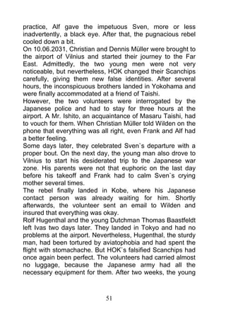 practice, Alf gave the impetuous Sven, more or less
inadvertently, a black eye. After that, the pugnacious rebel
cooled down a bit.
On 10.06.2031, Christian and Dennis Müller were brought to
the airport of Vilnius and started their journey to the Far
East. Admittedly, the two young men were not very
noticeable, but nevertheless, HOK changed their Scanchips
carefully, giving them new false identities. After several
hours, the inconspicuous brothers landed in Yokohama and
were finally accommodated at a friend of Taishi.
However, the two volunteers were interrogated by the
Japanese police and had to stay for three hours at the
airport. A Mr. Ishito, an acquaintance of Masaru Taishi, had
to vouch for them. When Christian Müller told Wilden on the
phone that everything was all right, even Frank and Alf had
a better feeling.
Some days later, they celebrated Sven`s departure with a
proper bout. On the next day, the young man also drove to
Vilnius to start his desiderated trip to the Japanese war
zone. His parents were not that euphoric on the last day
before his takeoff and Frank had to calm Sven`s crying
mother several times.
The rebel finally landed in Kobe, where his Japanese
contact person was already waiting for him. Shortly
afterwards, the volunteer sent an email to Wilden and
insured that everything was okay.
Rolf Hugenthal and the young Dutchman Thomas Baastfeldt
left Ivas two days later. They landed in Tokyo and had no
problems at the airport. Nevertheless, Hugenthal, the sturdy
man, had been tortured by aviatophobia and had spent the
flight with stomachache. But HOK`s falsified Scanchips had
once again been perfect. The volunteers had carried almost
no luggage, because the Japanese army had all the
necessary equipment for them. After two weeks, the young



                            51
 