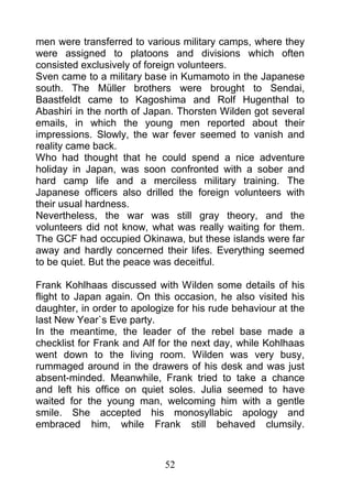 men were transferred to various military camps, where they
were assigned to platoons and divisions which often
consisted exclusively of foreign volunteers.
Sven came to a military base in Kumamoto in the Japanese
south. The Müller brothers were brought to Sendai,
Baastfeldt came to Kagoshima and Rolf Hugenthal to
Abashiri in the north of Japan. Thorsten Wilden got several
emails, in which the young men reported about their
impressions. Slowly, the war fever seemed to vanish and
reality came back.
Who had thought that he could spend a nice adventure
holiday in Japan, was soon confronted with a sober and
hard camp life and a merciless military training. The
Japanese officers also drilled the foreign volunteers with
their usual hardness.
Nevertheless, the war was still gray theory, and the
volunteers did not know, what was really waiting for them.
The GCF had occupied Okinawa, but these islands were far
away and hardly concerned their lifes. Everything seemed
to be quiet. But the peace was deceitful.

Frank Kohlhaas discussed with Wilden some details of his
flight to Japan again. On this occasion, he also visited his
daughter, in order to apologize for his rude behaviour at the
last New Year`s Eve party.
In the meantime, the leader of the rebel base made a
checklist for Frank and Alf for the next day, while Kohlhaas
went down to the living room. Wilden was very busy,
rummaged around in the drawers of his desk and was just
absent-minded. Meanwhile, Frank tried to take a chance
and left his office on quiet soles. Julia seemed to have
waited for the young man, welcoming him with a gentle
smile. She accepted his monosyllabic apology and
embraced him, while Frank still behaved clumsily.



                             52
 
