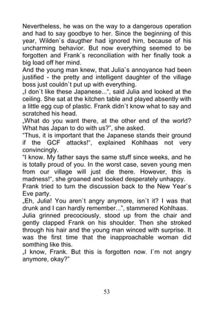 Nevertheless, he was on the way to a dangerous operation
and had to say goodbye to her. Since the beginning of this
year, Wilden`s daugther had ignored him, because of his
uncharming behavior. But now everything seemed to be
forgotten and Frank`s reconciliation with her finally took a
big load off her mind.
And the young man knew, that Julia`s annoyance had been
justified - the pretty and intelligent daughter of the village
boss just couldn`t put up with everything.
„I don`t like these Japanese...“, said Julia and looked at the
ceiling. She sat at the kitchen table and played absently with
a little egg cup of plastic. Frank didn`t know what to say and
scratched his head.
„What do you want there, at the other end of the world?
What has Japan to do with us?”, she asked.
“Thus, it is important that the Japanese stands their ground
if the GCF attacks!“, explained Kohlhaas not very
convincingly.
“I know. My father says the same stuff since weeks, and he
is totally proud of you. In the worst case, seven young men
from our village will just die there. However, this is
madness!“, she groaned and looked desperately unhappy.
Frank tried to turn the discussion back to the New Year`s
Eve party.
„Eh, Julia! You aren`t angry anymore, isn`t it? I was that
drunk and I can hardly remember...”, stammered Kohlhaas.
Julia grinned precociously, stood up from the chair and
gently clapped Frank on his shoulder. Then she stroked
through his hair and the young man winced with surprise. It
was the first time that the inapproachable woman did
somthing like this.
„I know, Frank. But this is forgotten now. I`m not angry
anymore, okay?”




                             53
 