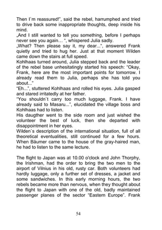 Then I`m reassured!”, said the rebel, harrumphed and tried
to drive back some inappropriate thoughts, deep inside his
mind.
„And I still wanted to tell you something, before I perhaps
never see you again… “, whispered Julia sadly.
„What? Then please say it, my dear...“, answered Frank
quietly and tried to hug her. Just at that moment Wilden
came down the stairs at full speed.
Kohlhaas turned around, Julia stepped back and the leader
of the rebel base unhesitatingly started his speech: “Okay,
Frank, here are the most important points for tomorrow. I
already read them to Julia, perhaps she has told you
about...”
“Eh...”, stuttered Kohlhaas and rolled his eyes. Julia gasped
and stared irritatedly at her father.
“You shouldn`t carry too much luggage, Frank. I have
already said to Masaru...”, elucidated the village boss and
Kohlhaas had to listen.
His daugther went to the side room and just wished the
volunteer the best of luck, then she departed with
disappointment in her eyes.
Wilden`s description of the international situation, full of all
theoretical eventualities, still continued for a few hours.
When Bäumer came to the house of the gray-haired man,
he had to listen to the same lecture.

The flight to Japan was at 10.00 o'clock and John Thorphy,
the Irishman, had the order to bring the two men to the
airport of Vilnius in his old, rusty car. Both volunteers had
hardly luggage, only a further set of dresses, a jacket and
some sandwiches. In this early morning hours, the two
rebels became more than nervous, when they thought about
the flight to Japan with one of the old, badly maintained
passenger planes of the sector “Eastern Europe”. Frank



                              54
 
