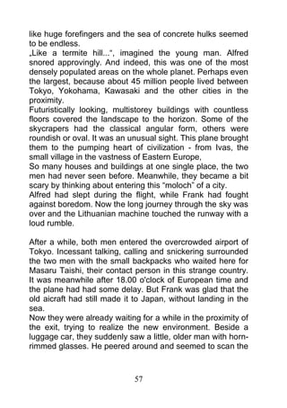 like huge forefingers and the sea of concrete hulks seemed
to be endless.
„Like a termite hill...“, imagined the young man. Alfred
snored approvingly. And indeed, this was one of the most
densely populated areas on the whole planet. Perhaps even
the largest, because about 45 million people lived between
Tokyo, Yokohama, Kawasaki and the other cities in the
proximity.
Futuristically looking, multistorey buildings with countless
floors covered the landscape to the horizon. Some of the
skycrapers had the classical angular form, others were
roundish or oval. It was an unusual sight. This plane brought
them to the pumping heart of civilization - from Ivas, the
small village in the vastness of Eastern Europe,
So many houses and buildings at one single place, the two
men had never seen before. Meanwhile, they became a bit
scary by thinking about entering this “moloch” of a city.
Alfred had slept during the flight, while Frank had fought
against boredom. Now the long journey through the sky was
over and the Lithuanian machine touched the runway with a
loud rumble.

After a while, both men entered the overcrowded airport of
Tokyo. Incessant talking, calling and snickering surrounded
the two men with the small backpacks who waited here for
Masaru Taishi, their contact person in this strange country.
It was meanwhile after 18.00 o'clock of European time and
the plane had had some delay. But Frank was glad that the
old aicraft had still made it to Japan, without landing in the
sea.
Now they were already waiting for a while in the proximity of
the exit, trying to realize the new environment. Beside a
luggage car, they suddenly saw a little, older man with horn-
rimmed glasses. He peered around and seemed to scan the



                             57
 