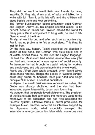 They did not want to insult their new friends by being
impolite. So they ate, drank a sip of sake and talked for a
while with Mr. Taishi, while his wife and the children still
stood beside them and kept on smiling.
The former businessman spoke amazingly good German
and English. Above all, his English seemed almost to be
perfect, because Taishi had traveled around the world for
many years. But in compliment to his guests, he tried to talk
German most of the time.
Finally, all went to bed and after such an exhaustive day,
Frank had no problems to find a good sleep. This time, he
just felt free.
On the next day, Masaru Taishi described the situation in
Japan at first hand. His German was quite liquid and to
elucidate difficult terms, he still used the English language.
He told that Mastumoto had added innumerable new jobs
and had also introduced a new system of social security.
Furthermore, he had brought in a paid holiday for workers
and employees, and this was unique in the whole world.
Frank and Alfred were totally amazed, when Taishi talked
about these reforms. Things, the people in “Central Europe”
could only dream of, because there just ruled one single
principle: “Eat or die!”, a soulless capitalism.
In Japan, the small businessmen received subsidies, the
Globe was already abolished and the Yen had been
introduced again. Meanwhile, Japan was flourishing.
No wonder, that the people loved Matsumoto. The president
of the island state had connected the monetary value to the
manpower of the population and had also abolished the
“interest system”. Effective forms of power production, for
example fusion reactors, received an intensive support by
the Japanese state, what especially annoyed the
international energy companies. Meanwhile, numerous cars




                             60
 