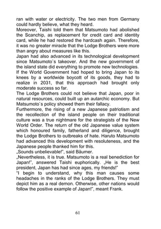 ran with water or electricity. The two men from Germany
could hardly believe, what they heard.
Moreover, Taishi told them that Matsumoto had abolished
the Scanchip, as replacement for credit card and identity
card, while he had restored the hardcash again. Therefore,
it was no greater miracle that the Lodge Brothers were more
than angry about measures like this.
Japan had also advanced in its technological development
since Matsumoto`s takeover. And the new government of
the island state did everything to promote new technologies.
If the World Government had hoped to bring Japan to its
knees by a worldwide boycott of its goods, they had to
realize in 2031, that this approach had brought only
moderate success so far.
The Lodge Brothers could not believe that Japan, poor in
natural resources, could built up an autarchic economy. But
Matsumoto`s policy showed them their fallacy.
Furthermore, the rising of a new Japanese patriotism and
the recollection of the island people on their traditional
culture was a true nightmare for the strategists of the New
World Order. The return of the old Japanese value system
which honoured family, fatherland and diligence, brought
the Lodge Brothers to outbreaks of hate. Haruto Matsumoto
had advanced this development with resoluteness, and the
Japanese people thanked him for this.
„Sounds unbelievable!”, said Bäumer.
„Nevertheless, it is true. Matsumoto is a real benediction for
Japan!”, answered Taishi euphorically. „He is the best
president, Japan has had since ages, my friends!”
“I begin to understand, why this man causes some
headaches in the ranks of the Lodge Brothers. They must
depict him as a real demon. Otherwise, other nations would
follow the positive example of Japan!”, meant Frank.




                             61
 