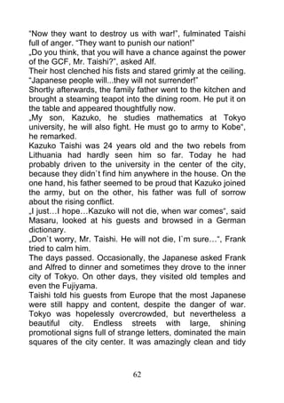 “Now they want to destroy us with war!”, fulminated Taishi
full of anger. “They want to punish our nation!”
„Do you think, that you will have a chance against the power
of the GCF, Mr. Taishi?”, asked Alf.
Their host clenched his fists and stared grimly at the ceiling.
“Japanese people will...they will not surrender!”
Shortly afterwards, the family father went to the kitchen and
brought a steaming teapot into the dining room. He put it on
the table and appeared thoughtfully now.
„My son, Kazuko, he studies mathematics at Tokyo
university, he will also fight. He must go to army to Kobe“,
he remarked.
Kazuko Taishi was 24 years old and the two rebels from
Lithuania had hardly seen him so far. Today he had
probably driven to the university in the center of the city,
because they didn`t find him anywhere in the house. On the
one hand, his father seemed to be proud that Kazuko joined
the army, but on the other, his father was full of sorrow
about the rising conflict.
„I just…I hope…Kazuko will not die, when war comes“, said
Masaru, looked at his guests and browsed in a German
dictionary.
„Don`t worry, Mr. Taishi. He will not die, I`m sure…“, Frank
tried to calm him.
The days passed. Occasionally, the Japanese asked Frank
and Alfred to dinner and sometimes they drove to the inner
city of Tokyo. On other days, they visited old temples and
even the Fujiyama.
Taishi told his guests from Europe that the most Japanese
were still happy and content, despite the danger of war.
Tokyo was hopelessly overcrowded, but nevertheless a
beautiful city. Endless streets with large, shining
promotional signs full of strange letters, dominated the main
squares of the city center. It was amazingly clean and tidy



                              62
 