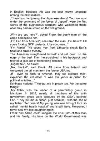 in English, because this was the best known language
among the new soldiers.
„Thank you for joining the Japanese Army! You are now
under the command of the forces of Japan!”, were the first
words of the pugnacious sergeant who welcomed them,
after they had mustered on the drill ground.

„Why are you here?“, asked Frank the beefy man on the
camp bed beside him.
„I`m Earl from America“, answered the man. „I`m here to kill
some fucking GCF bastards. Like you, man...”
“I´m Frank!” The young man from Lithuania shook Earl`s
hand and smiled friendly.
The American straigthened himself and sat down on the
edge of the bed. Then he scrabbled in his backpack and
fetched a little box of handrolling tobacco.
„Cigarette?“, he asked.
„No, thanks!“, said Frank. Alf came from behind and
welcomed the tall man from the former USA too.
„If I ever go back to America, they will execute me!“,
explained the volunteer. “I was ten years in prison for
political activities...”
Kohlhaas nodded. “They put me in prison too. For the same
things!“
„My father was the leader of a paramilitary group in
Michigan. In 2018, nearly all members of this anti-
government group were executed by the GSA”, outlined
Earl. “They put me in prison, just because I was the son of
my father. Ten Years! My young wife was brought to a so
called “mental health hospital” and is still there. Moreover, I
never saw my little daughter again!”
Frank and Alfred could imagine the cruel fate of this man
and his family. His hate on the World Government was




                              65
 