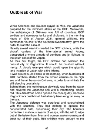 Outbreak of War


While Kohlhaas and Bäumer stayed in Mito, the Japanese
prepared for the imminent attack of the GCF. Meanwhile,
the archipelago of Okinawa was full of countless GCF
soldiers and numerous tanks and airplanes. In the morning
hours of 10th of August 2031, general Williams, the
commander-in-chief of the southern invasion army, gave the
order to start the assault.
Heavily armed warships loaded the GCF soldiers, while the
aircraft carriers of the international armed forces,
transported a whole armada of bombers and jet fighters to
the south coast of the Japan.
As their first target, the GCF airforce had selected the
coastal city of Kagoshima. It should be crushed without
mercy. A bloody example which would open the gigantic
land invasion of Japan with a fire inferno.
It was around 6,00 o'clock in the morning, when hundreds of
GCF bombers started from the aircraft carriers on the high
sea and the air bases on Okinawa, in order to annihilate the
still sleeping coastal city.
Behind them, the morning sun glowingly rose from the water
and covered the Japanese sea with a threatening, bloody
red. This disastrous omen opened the coming day, because
Kagoshima`s death knell had already been rung far away on
the sea.
The Japanese defense was surprised and overwhelmed
with the situation. They had nothing to oppose the
concentrated hate, overcoming their city. The bombers
came like a malicious swarm of wasps, with the will to wipe
out all life below them. Men and women awoke yawning and
crept out of their beds, little children were brought to the


                            67
 