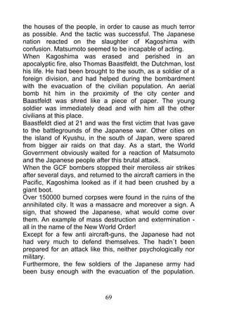 the houses of the people, in order to cause as much terror
as possible. And the tactic was successful. The Japanese
nation reacted on the slaughter of Kagoshima with
confusion. Matsumoto seemed to be incapable of acting.
When Kagoshima was erased and perished in an
apocalyptic fire, also Thomas Baastfeldt, the Dutchman, lost
his life. He had been brought to the south, as a soldier of a
foreign division, and had helped during the bombardment
with the evacuation of the civilian population. An aerial
bomb hit him in the proximity of the city center and
Baastfeldt was shred like a piece of paper. The young
soldier was immediately dead and with him all the other
civilians at this place.
Baastfeldt died at 21 and was the first victim that Ivas gave
to the battlegrounds of the Japanese war. Other cities on
the island of Kyushu, in the south of Japan, were spared
from bigger air raids on that day. As a start, the World
Government obviously waited for a reaction of Matsumoto
and the Japanese people after this brutal attack.
When the GCF bombers stopped their merciless air strikes
after several days, and returned to the aircraft carriers in the
Pacific, Kagoshima looked as if it had been crushed by a
giant boot.
Over 150000 burned corpses were found in the ruins of the
annihilated city. It was a massacre and moreover a sign. A
sign, that showed the Japanese, what would come over
them. An example of mass destruction and extermination -
all in the name of the New World Order!
Except for a few anti aircraft-guns, the Japanese had not
had very much to defend themselves. The hadn`t been
prepared for an attack like this, neither psychologically nor
military.
Furthermore, the few soldiers of the Japanese army had
been busy enough with the evacuation of the population.



                              69
 