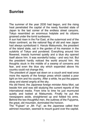 Sunrise


The summer of the year 2030 had begun, and the rising
heat penetrated the capital of the newly founded state of
Japan to the last corner of the endless street canyons.
Tokyo resembled an enormous hotplate and its citizens
groaned under the torrid sunbeams.
A sun had risen in the Far East, at the outermost end of the
Asian continent, as the national flag of old and new Japan
had always symbolized it. Haruto Matsumoto, the president
of the island state, sat in the garden of his mansion in the
outskirts of Tokyo and pondered. Everything around him
flowered, insects hummed quietly and a blue sky opened
itself above him. It was wonderful today - and very hot. But
the president hardly noticed the world around him. His
thoughts stuck in the middle of a swamp of concerns and
fear, and even the blue sky which expanded above his
country could not change this.
The president of Japan sat down on a couch and read once
more the reports of the foreign press which casted a poor
light on him and his country. After a while, he put the papers
away and stared angrily at the sky.
His old friend, the Japanese foreign minister Akira Mori, sat
beside him and was still studying the current reports of the
international media. From time to time he just murmured
quietly and looked at Matsumoto. Finally he put the
newspapers aside, straightened up and folded his arms.
Behind the two thoughtful men, the outlines of the Fujiyama,
the great, old mountain, dominated the horizon.
The “Fujisan” or „Mr. Fuji“, as the Japanese called their
admired mountain, seemed to mount guard over the capital.



                              7
 