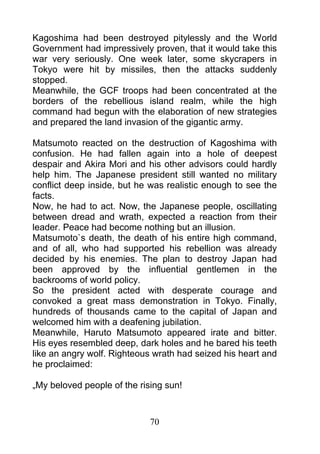 Kagoshima had been destroyed pitylessly and the World
Government had impressively proven, that it would take this
war very seriously. One week later, some skycrapers in
Tokyo were hit by missiles, then the attacks suddenly
stopped.
Meanwhile, the GCF troops had been concentrated at the
borders of the rebellious island realm, while the high
command had begun with the elaboration of new strategies
and prepared the land invasion of the gigantic army.

Matsumoto reacted on the destruction of Kagoshima with
confusion. He had fallen again into a hole of deepest
despair and Akira Mori and his other advisors could hardly
help him. The Japanese president still wanted no military
conflict deep inside, but he was realistic enough to see the
facts.
Now, he had to act. Now, the Japanese people, oscillating
between dread and wrath, expected a reaction from their
leader. Peace had become nothing but an illusion.
Matsumoto`s death, the death of his entire high command,
and of all, who had supported his rebellion was already
decided by his enemies. The plan to destroy Japan had
been approved by the influential gentlemen in the
backrooms of world policy.
So the president acted with desperate courage and
convoked a great mass demonstration in Tokyo. Finally,
hundreds of thousands came to the capital of Japan and
welcomed him with a deafening jubilation.
Meanwhile, Haruto Matsumoto appeared irate and bitter.
His eyes resembled deep, dark holes and he bared his teeth
like an angry wolf. Righteous wrath had seized his heart and
he proclaimed:

„My beloved people of the rising sun!



                             70
 