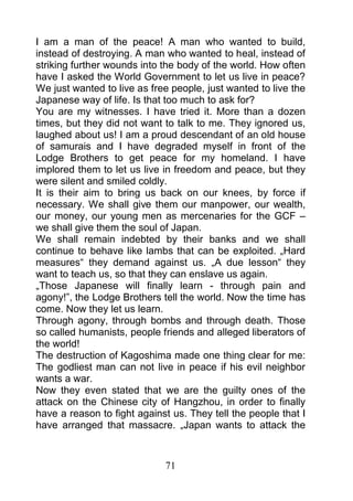 I am a man of the peace! A man who wanted to build,
instead of destroying. A man who wanted to heal, instead of
striking further wounds into the body of the world. How often
have I asked the World Government to let us live in peace?
We just wanted to live as free people, just wanted to live the
Japanese way of life. Is that too much to ask for?
You are my witnesses. I have tried it. More than a dozen
times, but they did not want to talk to me. They ignored us,
laughed about us! I am a proud descendant of an old house
of samurais and I have degraded myself in front of the
Lodge Brothers to get peace for my homeland. I have
implored them to let us live in freedom and peace, but they
were silent and smiled coldly.
It is their aim to bring us back on our knees, by force if
necessary. We shall give them our manpower, our wealth,
our money, our young men as mercenaries for the GCF –
we shall give them the soul of Japan.
We shall remain indebted by their banks and we shall
continue to behave like lambs that can be exploited. „Hard
measures“ they demand against us. „A due lesson“ they
want to teach us, so that they can enslave us again.
„Those Japanese will finally learn - through pain and
agony!”, the Lodge Brothers tell the world. Now the time has
come. Now they let us learn.
Through agony, through bombs and through death. Those
so called humanists, people friends and alleged liberators of
the world!
The destruction of Kagoshima made one thing clear for me:
The godliest man can not live in peace if his evil neighbor
wants a war.
Now they even stated that we are the guilty ones of the
attack on the Chinese city of Hangzhou, in order to finally
have a reason to fight against us. They tell the people that I
have arranged that massacre. „Japan wants to attack the



                             71
 