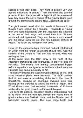 soaked it with their blood! They want to destroy us? Our
age-old nation and its culture? Then, they shall also pay the
price for it! And the price will be high! It will be enormous!
May they come, the slave hordes of the tyrants! Stand your
ground, my brothers and sisters! Now, Japan strikes back!“

The giant crowd raved after the words of Matsumoto as
though it was shaken by a tornado. Thousands of young
men who wore headbands with the Japanese flag shouted
at the top of their lungs and raised their fists. Women
screamed and applauded. Flags and banners were waved
and the crowd sung the old and new national anthem of
Japan. The folk of the rising sun took arms.

However, the Japanese high command had not yet decided
on which front the foreign volunteers should fight. Also the
soldiers of the „Nihon no Yari“ unit had no idea, what was
waiting for them.
At the same time, the GCF army in the north of the
Japanese archipelago was regrouped, in order to land on
Hokkaido. The enemy had already concentrated bigger
airforce squadrons on Kyushu, while the bombardments on
Hokkaido only came punctually so far.
The cities Wakkanai and Abashiri were attacked at first, and
some industrial plants were destroyed. The GCF bomber
fleet did not make a devastating strike like in the case of
Kagoshima, because an enormous invasion force was
waiting on the warships to attack the north of Japan. The
World Government had recruited thousands of Chinese
soldiers for the great assault on the coastal region.
Two days still passed, necessary logistic preparations had
to be done, then the warships brought the young men in
great numbers from Sakhalin island and the Siberian port of
Nakhodka towards Japan. The huge cargo boats and



                             73
 