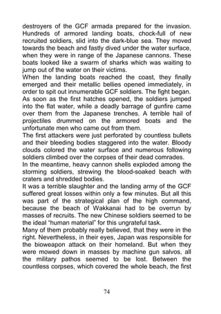destroyers of the GCF armada prepared for the invasion.
Hundreds of armored landing boats, chock-full of new
recruited soldiers, slid into the dark-blue sea. They moved
towards the beach and fastly dived under the water surface,
when they were in range of the Japanese cannons. These
boats looked like a swarm of sharks which was waiting to
jump out of the water on their victims.
When the landing boats reached the coast, they finally
emerged and their metallic bellies opened immediately, in
order to spit out innumerable GCF soldiers. The fight began.
As soon as the first hatches opened, the soldiers jumped
into the flat water, while a deadly barrage of gunfire came
over them from the Japanese trenches. A terrible hail of
projectiles drummed on the armored boats and the
unfortunate men who came out from them.
The first attackers were just perforated by countless bullets
and their bleeding bodies staggered into the water. Bloody
clouds colored the water surface and numerous following
soldiers climbed over the corpses of their dead comrades.
In the meantime, heavy cannon shells exploded among the
storming soldiers, strewing the blood-soaked beach with
craters and shredded bodies.
It was a terrible slaughter and the landing army of the GCF
suffered great losses within only a few minutes. But all this
was part of the strategical plan of the high command,
because the beach of Wakkanai had to be overrun by
masses of recruits. The new Chinese soldiers seemed to be
the ideal “human material” for this ungrateful task.
Many of them probably really believed, that they were in the
right. Nevertheless, in their eyes, Japan was responsible for
the bioweapon attack on their homeland. But when they
were mowed down in masses by machine gun salvos, all
the military pathos seemed to be lost. Between the
countless corpses, which covered the whole beach, the first



                             74
 