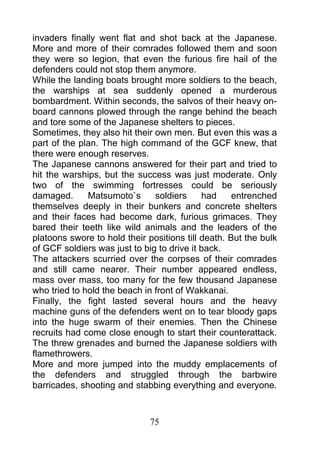 invaders finally went flat and shot back at the Japanese.
More and more of their comrades followed them and soon
they were so legion, that even the furious fire hail of the
defenders could not stop them anymore.
While the landing boats brought more soldiers to the beach,
the warships at sea suddenly opened a murderous
bombardment. Within seconds, the salvos of their heavy on-
board cannons plowed through the range behind the beach
and tore some of the Japanese shelters to pieces.
Sometimes, they also hit their own men. But even this was a
part of the plan. The high command of the GCF knew, that
there were enough reserves.
The Japanese cannons answered for their part and tried to
hit the warships, but the success was just moderate. Only
two of the swimming fortresses could be seriously
damaged.      Matsumoto`s      soldiers     had     entrenched
themselves deeply in their bunkers and concrete shelters
and their faces had become dark, furious grimaces. They
bared their teeth like wild animals and the leaders of the
platoons swore to hold their positions till death. But the bulk
of GCF soldiers was just to big to drive it back.
The attackers scurried over the corpses of their comrades
and still came nearer. Their number appeared endless,
mass over mass, too many for the few thousand Japanese
who tried to hold the beach in front of Wakkanai.
Finally, the fight lasted several hours and the heavy
machine guns of the defenders went on to tear bloody gaps
into the huge swarm of their enemies. Then the Chinese
recruits had come close enough to start their counterattack.
The threw grenades and burned the Japanese soldiers with
flamethrowers.
More and more jumped into the muddy emplacements of
the defenders and struggled through the barbwire
barricades, shooting and stabbing everything and everyone.



                              75
 