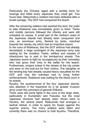 Particularly the Chinese raged with a terrible thirst for
revenge and killed every Japanese they could get. Two
hours later, Matsumoto`s soldiers had been defeated after a
brutal carnage. The GCF had conquered the beach.

After the remaining soldiers had reached the land, the order
to take Wakkanai was immediately given to them. Tanks
and mobile cannons followed the infantry and were still
unloaded en masse. A small part of the northern coast of
the Japanese islands had already been conquered and
now, an enormous army, flanked by tanks, marched
towards the nearby city which had an important airport.
In the ruins of Wakkanai, that the GCF airforce had already
devastated, a large contingent of the Japanese army was
waiting for the invaders. Tanks, artillery and masses of
infantrymen lay in wait in the bombed-out streets. The
Japanese swore to fight as courageously as their comrades
who had given their lives in the battle for the beach.
Furthermore, snipers lurked in the streets of the city center
and were on the look-out for their victims. The slaughter at
the landing bay had already caused heavy casualties for the
GCF and now the warships had to bring further
reinforcements. Wakkanai was waiting for the blood court in
its streets.
Kyushu, the southernmost of the four Japanese islands,
was attacked in the meantime by a far greater invasion
army under the command of general Williams.
There were still some fights in the ruins of the large cities,
particularly in Kumamoto and Fukuoka, but the most
Japanese divisions had already been driven back to
Honshu, the central island. Matsumoto had arranged a
tactical retreat, in order to spare his troops against the
superior enemy. Too many soldiers were fallen and
currently there was no chance to hold Kyushu. Therefore,



                             76
 