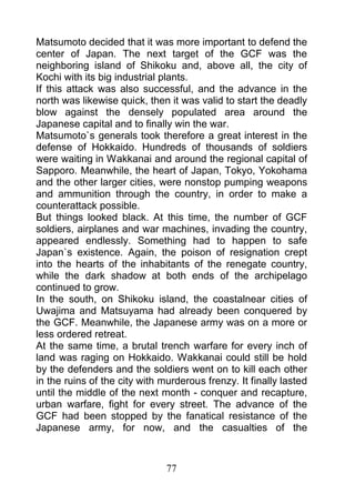 Matsumoto decided that it was more important to defend the
center of Japan. The next target of the GCF was the
neighboring island of Shikoku and, above all, the city of
Kochi with its big industrial plants.
If this attack was also successful, and the advance in the
north was likewise quick, then it was valid to start the deadly
blow against the densely populated area around the
Japanese capital and to finally win the war.
Matsumoto`s generals took therefore a great interest in the
defense of Hokkaido. Hundreds of thousands of soldiers
were waiting in Wakkanai and around the regional capital of
Sapporo. Meanwhile, the heart of Japan, Tokyo, Yokohama
and the other larger cities, were nonstop pumping weapons
and ammunition through the country, in order to make a
counterattack possible.
But things looked black. At this time, the number of GCF
soldiers, airplanes and war machines, invading the country,
appeared endlessly. Something had to happen to safe
Japan`s existence. Again, the poison of resignation crept
into the hearts of the inhabitants of the renegate country,
while the dark shadow at both ends of the archipelago
continued to grow.
In the south, on Shikoku island, the coastalnear cities of
Uwajima and Matsuyama had already been conquered by
the GCF. Meanwhile, the Japanese army was on a more or
less ordered retreat.
At the same time, a brutal trench warfare for every inch of
land was raging on Hokkaido. Wakkanai could still be hold
by the defenders and the soldiers went on to kill each other
in the ruins of the city with murderous frenzy. It finally lasted
until the middle of the next month - conquer and recapture,
urban warfare, fight for every street. The advance of the
GCF had been stopped by the fanatical resistance of the
Japanese army, for now, and the casualties of the



                               77
 