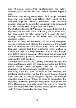 case of defeat, before their emplacements had fallen.
However, only a few soldiers and civilians reached Sapporo
alive.
Exhausted and slowly demoralized GCF troops followed
them and took Abashiri and Kitami which could not be
defended anymore. Shortly afterwards, their advance
stopped, because the decimated troops had to be reinforced
and new soldiers were brought from the warships.
The stubborn defense of Wakkanai had gained time for the
Japanese and the staff of the GCF army had to admit itself,
that they could not take Japan with a coup de main,
although the operation in the south was still running
according to plan.
But Sapporo could not be eluded, because the metropolis
was too important and blocked the entrance to the central
island of Honshu like an adamant rock. Over one million
Japanese soldiers had been positioned here, waiting in
endless trenches and emplacements around the strategic
aim. Behind them, a large part of the Japanese airforce and
several divisions lay in wait, while modern anti-aircraft guns
expected the GCF bombers.
If the fight for Wakkanai had already been very bloodily, the
attack on Sapporo would still become a much more terrible
trench warfare. The metropolis with its 2.5 million
inhabitants had to be besieged and starved out.
This was, from the point of view of the invaders, no
satisfying initial position, so that they nevertheless thought
about the use of nuclear weapons against the densely
populated area around Tokyo, in order to demoralize the
Japanese. However, president Matsumoto threatened the
World Government in a radio speech to reply every atomic
bomb on Japan with own nuclear strikes against cities in
North America, England or the Near East.




                             79
 