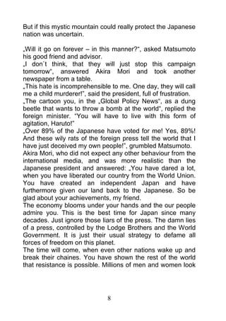But if this mystic mountain could really protect the Japanese
nation was uncertain.

„Will it go on forever – in this manner?“, asked Matsumoto
his good friend and advisor.
„I don`t think, that they will just stop this campaign
tomorrow“, answered Akira Mori and took another
newspaper from a table.
„This hate is incomprehensible to me. One day, they will call
me a child murderer!”, said the president, full of frustration.
„The cartoon you, in the „Global Policy News“, as a dung
beetle that wants to throw a bomb at the world“, replied the
foreign minister. “You will have to live with this form of
agitation, Haruto!”
„Over 89% of the Japanese have voted for me! Yes, 89%!
And these wily rats of the foreign press tell the world that I
have just deceived my own people!”, grumbled Matsumoto.
Akira Mori, who did not expect any other behaviour from the
international media, and was more realistic than the
Japanese president and answered: „You have dared a lot,
when you have liberated our country from the World Union.
You have created an independent Japan and have
furthermore given our land back to the Japanese. So be
glad about your achievements, my friend.
The economy blooms under your hands and the our people
admire you. This is the best time for Japan since many
decades. Just ignore those liars of the press. The damn lies
of a press, controlled by the Lodge Brothers and the World
Government. It is just their usual strategy to defame all
forces of freedom on this planet.
The time will come, when even other nations wake up and
break their chaines. You have shown the rest of the world
that resistance is possible. Millions of men and women look




                              8
 