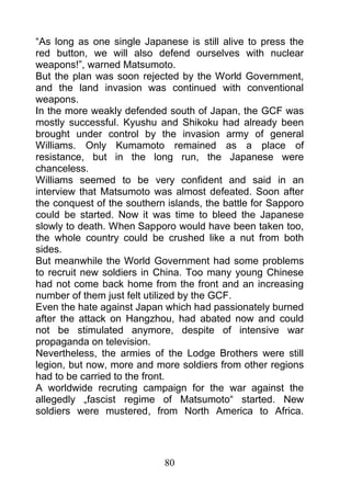 “As long as one single Japanese is still alive to press the
red button, we will also defend ourselves with nuclear
weapons!”, warned Matsumoto.
But the plan was soon rejected by the World Government,
and the land invasion was continued with conventional
weapons.
In the more weakly defended south of Japan, the GCF was
mostly successful. Kyushu and Shikoku had already been
brought under control by the invasion army of general
Williams. Only Kumamoto remained as a place of
resistance, but in the long run, the Japanese were
chanceless.
Williams seemed to be very confident and said in an
interview that Matsumoto was almost defeated. Soon after
the conquest of the southern islands, the battle for Sapporo
could be started. Now it was time to bleed the Japanese
slowly to death. When Sapporo would have been taken too,
the whole country could be crushed like a nut from both
sides.
But meanwhile the World Government had some problems
to recruit new soldiers in China. Too many young Chinese
had not come back home from the front and an increasing
number of them just felt utilized by the GCF.
Even the hate against Japan which had passionately burned
after the attack on Hangzhou, had abated now and could
not be stimulated anymore, despite of intensive war
propaganda on television.
Nevertheless, the armies of the Lodge Brothers were still
legion, but now, more and more soldiers from other regions
had to be carried to the front.
A worldwide recruting campaign for the war against the
allegedly „fascist regime of Matsumoto“ started. New
soldiers were mustered, from North America to Africa.




                            80
 
