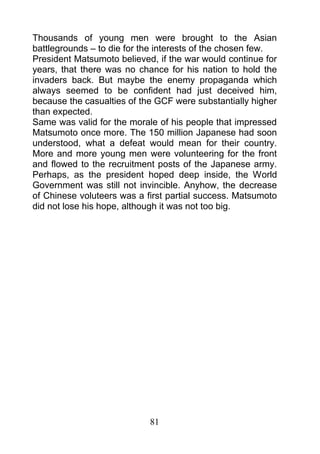 Thousands of young men were brought to the Asian
battlegrounds – to die for the interests of the chosen few.
President Matsumoto believed, if the war would continue for
years, that there was no chance for his nation to hold the
invaders back. But maybe the enemy propaganda which
always seemed to be confident had just deceived him,
because the casualties of the GCF were substantially higher
than expected.
Same was valid for the morale of his people that impressed
Matsumoto once more. The 150 million Japanese had soon
understood, what a defeat would mean for their country.
More and more young men were volunteering for the front
and flowed to the recruitment posts of the Japanese army.
Perhaps, as the president hoped deep inside, the World
Government was still not invincible. Anyhow, the decrease
of Chinese voluteers was a first partial success. Matsumoto
did not lose his hope, although it was not too big.




                            81
 