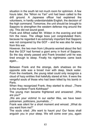 situation in the south let not much room for optimism. A few
hours later, the “Nihon no Yari” unit had been called to the
drill ground. A Japanese officer had explained the
volunteers, in hardly understandable English, the decision of
the high command. Tomorrow, the unit should be brought to
Sapporo to strengthen the western defense ring around the
city. This did not sound good.
Frank and Alfred called Mr. Wilden in the evening and told
him the news. The village boss just congratulated them,
because he regarded it as extremely important that Sapporo
was not conquered by the GCF – and he was also far away
from this war.
However, the two men from Lithuania worried about the fact
that the GCF had formed a giant army in front of Sapporo.
So the day slowly passed and Frank brooded until he was
tired enough to sleep. Finally his nightmares came back
again...

Between Frank and the strange, dark shadows on the
opposite side was a broad river with deep, black water.
From the riverbank, the young rebel could only recognize a
cloud of hazy entities that hatefully stared at him. It were the
vengeful souls of those who had been killed by his bomb in
Paris.
When they recognized Frank, they started to shout: „There
is the murderer Frank Kohlhaas!“
The young man became frightened and answered: „Who
are you?“
„We are your victims! In our earlier lifes, we have been
policemen, politicians, journalists…“
Frank was silent for a short moment and winced. „What do
you want from me?“
The souls cried: „We want to haunt you! Our faces shall
anguish you in your sleep. We will come over you, again



                              83
 