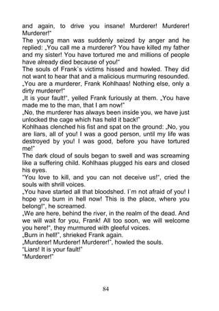 and again, to drive you insane! Murderer! Murderer!
Murderer!“
The young man was suddenly seized by anger and he
replied: „You call me a murderer? You have killed my father
and my sister! You have tortured me and millions of people
have already died because of you!“
The souls of Frank`s victims hissed and howled. They did
not want to hear that and a malicious murmuring resounded.
„You are a murderer, Frank Kohlhaas! Nothing else, only a
dirty murderer!“
„It is your fault!“, yelled Frank furiously at them. „You have
made me to the man, that I am now!”
„No, the murderer has always been inside you, we have just
unlocked the cage which has held it back!”
Kohlhaas clenched his fist and spat on the ground: „No, you
are liars, all of you! I was a good person, until my life was
destroyed by you! I was good, before you have tortured
me!”
The dark cloud of souls began to swell and was screaming
like a suffering child. Kohlhaas plugged his ears and closed
his eyes.
“You love to kill, and you can not deceive us!“, cried the
souls with shrill voices.
„You have started all that bloodshed. I`m not afraid of you! I
hope you burn in hell now! This is the place, where you
belong!“, he screamed.
„We are here, behind the river, in the realm of the dead. And
we will wait for you, Frank! All too soon, we will welcome
you here!“, they murmured with gleeful voices.
„Burn in hell!”, shrieked Frank again.
„Murderer! Murderer! Murderer!”, howled the souls.
“Liars! It is your fault!”
“Murderer!”




                             84
 