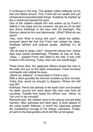 It continued in this way. The sleeper rolled restlessly on his
bed and flailed around. First, Frank did not awake and just
whispered incomprehensible things. Suddenly he startled up
like a rocket and opened his eyes.
One of the soldiers beside him was woken up by Frank`s
talking in the sleep and his screams. He got out of his bed
and shone Kohlhaas in the face with his flashlight. The
German stared at him and stammered: „What? What do you
want?“
„Hey, man! What is wrong with you?“, asked the soldier,
annoyed about the fact that Frank had robbed his sleep.
Kohlhaas blinked and yawned quietly: „Nothing! It`s all
right!”
„We all want to sleep, man!“, hissed the strong man, whose
dark eyes looked threateningly. Probably he was an Arab.
„Okay…“, gasped Frank and rolled to the side. It was 3,00
o'clock in the morning. Today, their own war would begin.

Three hours later, the Japanese officers awoke the men in
the billet and put on the lights everywhere. Frank hummed
confusedly and rubbed his eyes.
„Stand up, soldiers!“, it resounded in Frank`s ears.
With a silent grumble the German tumbled up from his bed.
Today they would be brought to Sapporo. Where the hell
was Alf?
Kohlhaas` friend was already in the wash room and brushed
his teeth, around him were about fifty tired men from all
countries. Outside they heard the officers roar: „Nihon no
Yari unit! In ten minutes!“
Moments later, the soldiers went to the armory and got steel
helmets, rifles, grenades and other gear. A short speech of
the camp leader followed, in which the Japanese praised
the outstanding courage of the foreign volunteers. Finally,
all went to the transporters which left Mito at full speed.



                             85
 