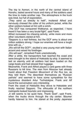 The trip to Aomori, in the north of the central island of
Honshu, lasted several hours and many of the soldiers used
the time to make another nap. The atmosphere in the truck
was tired, but full of expectation.
„They send us directly to hell!”, muttered Alfred and
nervously chewed the collar of his uniform jacket, while the
other soldiers looked at him with a smirk.
„The GCF has conquered Wakkanai, as expected. I have
heard it has been a very brutal fight”, said Frank.
Alfred increased his chewing activity, while more and more
other volunteers stared at him.
“Sapporo is a real fortress, but the GCF army is about one
million soldiers strong. I hope our enemies will have a tough
time with us...”
„We will kill the GCF!“, exulted a very young man with Italian
accent and raised his forefinger.
„We will see!“, remarked Frank unemotionally.
After a while, the transporters had reached the coast and
were brought to the island of Hokkaido by ship. It seemed to
last an eternity until all soldiers had been loaded on the
cargo boats and had stowed their luggage.
Meanwhile, Frank and Alfred played a card game with three
Russians to kill time. The men from Moscow had already
heard about that Freedom Movement of the Rus too, as
they told them. The described themselves as “Russian
patriots” and seemed to have some sympathies for the
mysterious dissident Artur Tschistokjow. Frank and Alf
found the conversation very interesting
From the coast of Hokkaido they drove to Hakodate and
finally reached Sapporo. The silhouette of the northern
metropolis looked futuristic and impressing.
„It still seems to be quiet here. Thank God!”, said Frank,
when the trucks drove through the city center. Bäumer
hardly listened to him. He stared at the pretty Japanese



                             86
 