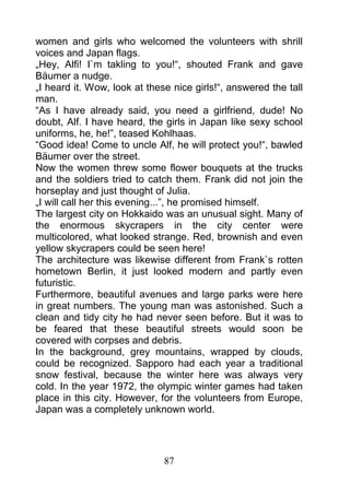 women and girls who welcomed the volunteers with shrill
voices and Japan flags.
„Hey, Alfi! I`m takling to you!“, shouted Frank and gave
Bäumer a nudge.
„I heard it. Wow, look at these nice girls!“, answered the tall
man.
“As I have already said, you need a girlfriend, dude! No
doubt, Alf. I have heard, the girls in Japan like sexy school
uniforms, he, he!”, teased Kohlhaas.
“Good idea! Come to uncle Alf, he will protect you!“, bawled
Bäumer over the street.
Now the women threw some flower bouquets at the trucks
and the soldiers tried to catch them. Frank did not join the
horseplay and just thought of Julia.
„I will call her this evening...”, he promised himself.
The largest city on Hokkaido was an unusual sight. Many of
the enormous skycrapers in the city center were
multicolored, what looked strange. Red, brownish and even
yellow skycrapers could be seen here!
The architecture was likewise different from Frank`s rotten
hometown Berlin, it just looked modern and partly even
futuristic.
Furthermore, beautiful avenues and large parks were here
in great numbers. The young man was astonished. Such a
clean and tidy city he had never seen before. But it was to
be feared that these beautiful streets would soon be
covered with corpses and debris.
In the background, grey mountains, wrapped by clouds,
could be recognized. Sapporo had each year a traditional
snow festival, because the winter here was always very
cold. In the year 1972, the olympic winter games had taken
place in this city. However, for the volunteers from Europe,
Japan was a completely unknown world.




                              87
 