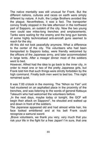 The native mentality was still unusual for Frank. But the
different nations, cultures and races on earth were simply
different by nature. A truth, the Lodge Brothers avoided like
the plague. Nevertheless, it was a fact. The transporter
convoy finally stopped in the late afternoon in the northwest
part of Sapporo, an outskirt of the city. Now the two young
men could see miles-long trenches and emplacements.
Tanks were waiting for the enemy and the long gun barrels
of some highly technicalised anti-aircraft guns seemed to
reach for the sky.
All this did not look peacefully anymore. What a difference
to the center of the city. The volunteers who had been
transported to Sapporo today, were friendly welcomed by
the officers of the Japanese army, and later accommodated
in large tents. After a meager dinner most of the soldiers
went to bed.
However, Alfred had the idea to go back to the inner city, in
order to meet one or two of the pretty Japanese girls, but
Frank told him that such things were strictly forbidden by the
high command. Finally both men went to bed too. This night
remained quiet.

It was 7.00 o'clock in the morning. The “Nihon no Yari” unit
had mustered on an asphalted place in the proximity of the
trenches, and was listening to the words of general Katsuya
Takeuchi who had welcomed the volunteers before.
„In the next days, maybe today or tonight, the GCF will
begin their attack on Sapporo!“, he shouted and walked up
and down in front of the soldiers.
The Japanese appeared old and had almost white hair, his
face looked embittered and at his belt Frank could
recognize a samurai sword.
„Brave volunteers, we thank you very, very much that you
risk your life in the fight for a free Japan! I`m sure, that one



                              88
 