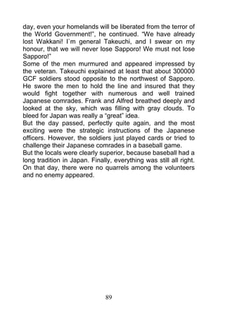 day, even your homelands will be liberated from the terror of
the World Government!”, he continued. “We have already
lost Wakkani! I`m general Takeuchi, and I swear on my
honour, that we will never lose Sapporo! We must not lose
Sapporo!”
Some of the men murmured and appeared impressed by
the veteran. Takeuchi explained at least that about 300000
GCF soldiers stood opposite to the northwest of Sapporo.
He swore the men to hold the line and insured that they
would fight together with numerous and well trained
Japanese comrades. Frank and Alfred breathed deeply and
looked at the sky, which was filling with gray clouds. To
bleed for Japan was really a “great” idea.
But the day passed, perfectly quite again, and the most
exciting were the strategic instructions of the Japanese
officers. However, the soldiers just played cards or tried to
challenge their Japanese comrades in a baseball game.
But the locals were clearly superior, because baseball had a
long tradition in Japan. Finally, everything was still all right.
On that day, there were no quarrels among the volunteers
and no enemy appeared.




                               89
 