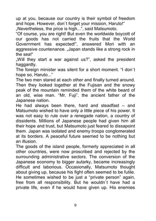 up at you, because our country is their symbol of freedom
and hope. However, don`t forget your mission, Haruto!”
„Nevertheless, the price is high...“, said Matsumoto.
“Of course, you are right! But even the worldwide boycott of
our goods has not carried the fruits that the World
Government has expected!”, answered Mori with an
aggressive countenance. „Japan stands like a strong rock in
the sea!“
„Will they start a war against us?”, asked the president
haggardly.
The foreign minister was silent for a short moment. “I don`t
hope so, Haruto...”
The two men stared at each other and finally turned around.
Then they looked together at the Fujisan and the snowy
peak of the mountain reminded them of the white beard of
an old, wise man. “Mr. Fuji”, the ancient father of the
Japanese nation.
He had always been there, hard and steadfast – and
Matsumoto wished to have only a little piece of his power. It
was not easy to rule over a renegade nation, a country of
dissidents. Millions of Japanese people had given him all
their hope and trust, but Matsumoto just feared to dissapoint
them. Japan was isolated and enemy troops conglomerated
at its borders. A peaceful future seemed to be nothing but
an illusion.
The goods of the island people, formerly appreciated in all
other countries, were now proscribed and rejected by the
surrounding administrative sectors. The conversion of the
Japanese economy to bigger autarky, became increasingly
difficult and laborious. Occasionally, Matsumoto thought
about giving up, because his fight often seemed to be futile.
He sometimes wished to be just a “private person” again,
free from all responsibility. But he wouldn`t have had a
private life, even if he would have given up. His enemies



                             9
 