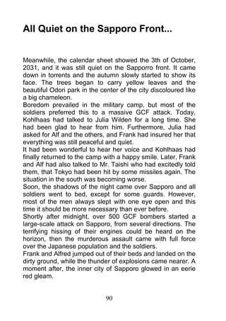 All Quiet on the Sapporo Front...


Meanwhile, the calendar sheet showed the 3th of October,
2031, and it was still quiet on the Sapporro front. It came
down in torrents and the autumn slowly started to show its
face. The trees began to carry yellow leaves and the
beautiful Odori park in the center of the city discoloured like
a big chameleon.
Boredom prevailed in the military camp, but most of the
soldiers preferred this to a massive GCF attack. Today,
Kohlhaas had talked to Julia Wilden for a long time. She
had been glad to hear from him. Furthermore, Julia had
asked for Alf and the others, and Frank had insured her that
everything was still peaceful and quiet.
It had been wonderful to hear her voice and Kohlhaas had
finally returned to the camp with a happy smile. Later, Frank
and Alf had also talked to Mr. Taishi who had excitedly told
them, that Tokyo had been hit by some missiles again. The
situation in the south was becoming worse.
Soon, the shadows of the night came over Sapporo and all
soldiers went to bed, except for some guards. However,
most of the men always slept with one eye open and this
time it should be more necessary than ever before.
Shortly after midnight, over 500 GCF bombers started a
large-scale attack on Sapporo, from several directions. The
terrifying hissing of their engines could be heard on the
horizon, then the murderous assault came with full force
over the Japanese population and the soldiers.
Frank and Alfred jumped out of their beds and landed on the
dirty ground, while the thunder of explosions came nearer. A
moment after, the inner city of Sapporo glowed in an eerie
red gleam.


                              90
 