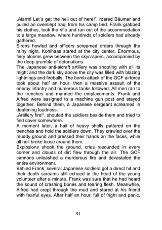 „Alarm! Let`s get the hell out of here!”, roared Bäumer and
pulled an overslept Iraqi from his camp bed. Frank grabbed
his clothes, took the rifle and ran out of the accommodation
to a large meadow, where hundreds of soldiers had already
gathered.
Sirens howled and officers screamed orders through the
rainy night. Kohlhaas stared at the city center. Enormous,
fiery blooms grew between the skycrapers, accompanied by
the deep grumble of detonations.
The Japanese anti-aicraft artillery was shooting with all its
might and the dark sky above the city was filled with blazing
lightnings and fireballs. The bomb attack of the GCF airforce
took about half an hour, then a massive assault of the
enemy infantry and numerous tanks followed. All men ran to
the trenches and manned the emplacements. Frank and
Alfred were assigned to a machine gun post and stayed
together. Behind them, a Japanese sergeant screamed in
deafening loudness.
„Artillery fire!“, shouted the soldiers beside them and tried to
find cover somewhere.
A moment later, a hail of heavy shells pattered on the
trenches and hold the soldiers down. They crawled over the
muddy ground and pressed their hands on the faces, while
all hell broke loose around them.
Explosions shook the ground, cries resounded in every
corner and clouds of dirt flew through the air. The GCF
cannons unleashed a murderous fire and devastated the
entire environment.
Behind Frank, several Japanese soldiers got a direct hit and
their death screams still echoed in the head of the young
volunteer after a minute. Frank was sure that he had heard
the sound of crashing bones and tearing flesh. Meanwhile,
Alfred had crept through the mud and stared at his friend
with fearful eyes. After half an hour, full of fright and panic,



                              91
 