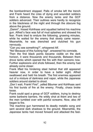 the bombardment stopped. Palls of smoke left the trench
and Frank heard the cries of dying and wounded soldiers
from a distance. Now the enemy tanks and the GCF
soldiers advanced. Their outlines were hardly to recognize
in the blackness of the night and through the obscure fog
above the ground.
„Damn!”, hissed Kohlhaas and squatted behind his machine
gun. Alfred`s face was full of mud splashes and showed his
fear. Frank tried to endure the following, gnawing minutes,
while he waited for the enemy that slowly came nearer.
Meanwhile, he was drenched and clutched his gun
nervously.
“Can you see something?”, whispered Alf.
“No! Because of this fucking fog!”, answered his comrade.
Then the first black points became visible on the dark
horizon, it were thousands and thousands. Between them
drove tanks which opened the fire with their cannons now.
Further explosions and shots followed, then the enemy had
already come closer.
Frank lifted his hindering steel helmet that still appeared
heavier now, in order to have a better sight. Alfred
swallowed and held his breath. The first enemies appeared
out of a mixture of darkness and vapor, while the Japanese
soldiers around started to shoot.
„Don`t wait, Frank! Fire!”, yelled Bäumer and Kohlhaas sent
his first bursts of fire at the enemy. Finally, chaos broke
loose.
Frank could spot a group of GCF soldiers, trying to destroy
some barbwire barriers. He wildly shot at them and two of
the men tumbled over with painful screams. Now, also Alf
began to fire.
The machine gun hammered its deadly metallic song and
sent several dark shadows to the ground. Meanwhile, the
Japanese tanks had moved forward and attacked the fast-



                            92
 