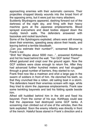 approaching enemies with their automatic cannons. Their
projectiles chopped bloody wounds into the broad front of
the opposing army, but it were just too many attackers.
Suddenly Skydragons appeared, dashing forward out of the
darkness of the night sky, and firing with their heavy
machine guns at the Japanese emplacements. Blood
sprayed everywhere and dead bodies slipped down the
muddy trench walls. The defenders answered with
bazookas and rocket launchers.
Some of the Sykdragons exploded, others were still mowing
down their enemies, speeding away above their heads, and
leaving behind a terrible bloodbath.
„Can you estimate their number?”, screamed Bäumer in
Frank`s ear.
“Shit! No! Maybe about 5000 men...”, answered Kohlhaas
and hid his head behind the wall. “Ten GCF tanks! There!”
Alfred gestured and crept over the ground again. Now the
GCF soldiers were close enough to return fire. After they
had advanced further hundred meters and had struggled
through a great number of barriers, they started to run.
Frank fired now like a madman and shot a large gap in the
swarm of soldiers in front of him. He clenched his teeth, so
that they crunched like a rotten, old sailing boat in a storm.
The defenders heard their enemies scream with rage, while
they tried to storm the Japanese emplacements. Frank saw
some twinkling bayonets and laid his folding spade beside
him.
Alfred still huddled behind him in the dirt and fixed his
bayonet. From the corner of his eye, Kohlhaas could see
that the Japanese had destroyed some GCF tanks. A
screaming man climbed out of one of the vehicles, then the
tank exploded. Soon the enemy infantry was directly in front
of the trench. Hateful faces stared in Frank`s direction and a




                             93
 