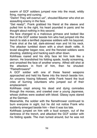 swarm of GCF soldiers jumped now into the moat, wildly
firing, roaring and cursing.
“Damn! They will overrun us!”, shouted Bäumer who shot an
assaulting enemy in the face.
“Get ready!”, Frank grabbed his friend at the sleeve and
pulled him to the right, his heart pounded in panic and he
thought about nothing in this second.
His face changed to a malicious grimace and looked like
that of the GCF soldier beside him who had jumped into the
trench to stab a terrified Japanese soldiers with his bayonet.
Frank shot at the tall, dark-skinned man and hit his neck.
The attacker tumbled down with a short death rattle. A
brutal slaughter began now, and the frenzied soldiers were
shooting, stabbing and hacking each other down.
Kohlhaas roared and his dirty face let him look like a
demon. He brandished his folding spade, loudly screaming,
and smashed the face of another enemy. Alfred still shot at
the attackers in front of him, then he shouted:
“Flamethrowers!”
A GCF soldier with one of these feared weapons
approached and held his flame into the trench beside him.
An uncanny hissing followed, while Frank heard the loud
cries of burning volunteers who jumped out of their
emplacement.
Kohlhaas crept among his dead and dying comrades
through the morass, and crawled over a young Japanese,
whose clothes were soaked with blood. Glassy eyes stared
at the German.
Meanwhile, the soldier with the flamethrower continued to
burn everyone in sight, but he did not notice Frank who
suddenly emerged beside him – then it was too late.
Kohlhaas jumped on him with a loud scream, out of the
darkness of the trench, and attacked the GCF soldier with
his folding spade. The man turned around, but he was not



                             94
 