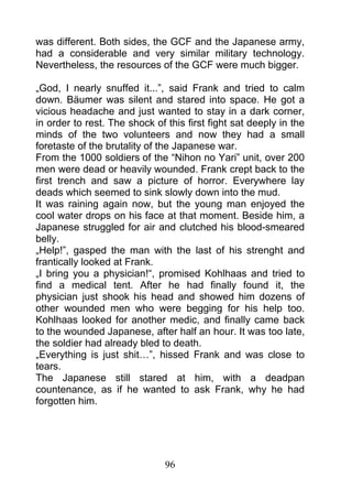 was different. Both sides, the GCF and the Japanese army,
had a considerable and very similar military technology.
Nevertheless, the resources of the GCF were much bigger.

„God, I nearly snuffed it...”, said Frank and tried to calm
down. Bäumer was silent and stared into space. He got a
vicious headache and just wanted to stay in a dark corner,
in order to rest. The shock of this first fight sat deeply in the
minds of the two volunteers and now they had a small
foretaste of the brutality of the Japanese war.
From the 1000 soldiers of the “Nihon no Yari” unit, over 200
men were dead or heavily wounded. Frank crept back to the
first trench and saw a picture of horror. Everywhere lay
deads which seemed to sink slowly down into the mud.
It was raining again now, but the young man enjoyed the
cool water drops on his face at that moment. Beside him, a
Japanese struggled for air and clutched his blood-smeared
belly.
„Help!”, gasped the man with the last of his strenght and
frantically looked at Frank.
„I bring you a physician!“, promised Kohlhaas and tried to
find a medical tent. After he had finally found it, the
physician just shook his head and showed him dozens of
other wounded men who were begging for his help too.
Kohlhaas looked for another medic, and finally came back
to the wounded Japanese, after half an hour. It was too late,
the soldier had already bled to death.
„Everything is just shit…”, hissed Frank and was close to
tears.
The Japanese still stared at him, with a deadpan
countenance, as if he wanted to ask Frank, why he had
forgotten him.




                               96
 