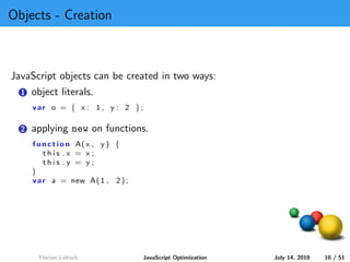 Objects - Creation



JavaScript objects can be created in two ways:
  1   object literals.
      var o = { x : 1 , y : 2 };

  2   applying new on functions.
      f u n c t i o n A( x , y ) {
          this .x = x;
          this .y = y;
      }
      v a r a = new A( 1 , 2 ) ;




        Florian Loitsch              JavaScript Optimization   July 14, 2010   10 / 51
 