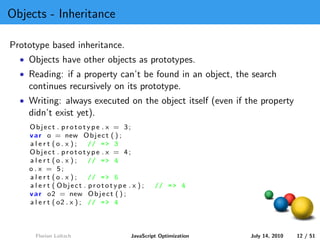Objects - Inheritance

Prototype based inheritance.
  • Objects have other objects as prototypes.
  • Reading: if a property can’t be found in an object, the search
    continues recursively on its prototype.
  • Writing: always executed on the object itself (even if the property
    didn’t exist yet).
    Object . prototype . x = 3;
    v a r o = new O b j e c t ( ) ;
    alert (o . x );        // = > 3
    Object . prototype . x = 4;
    alert (o . x );        // = > 4
    o . x = 5;
    alert (o . x );        // = > 5
    a l e r t ( Object . prototype . x ) ;    // = > 4
    v a r o2 = new O b j e c t ( ) ;
    a l e r t ( o2 . x ) ; // = > 4



      Florian Loitsch                JavaScript Optimization   July 14, 2010   12 / 51
 