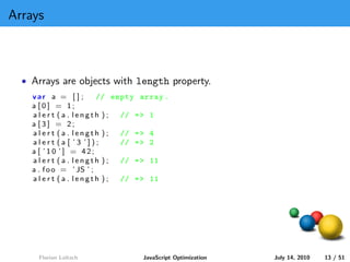 Arrays



  • Arrays are objects with length property.
    var a = [ ] ;        // empty array .
    a [0] = 1;
    alert (a . length );      // = > 1
    a [3] = 2;
    alert (a . length );      // = > 4
    alert (a [ ’3 ’]);        // = > 2
    a [ ’10 ’] = 42;
    alert (a . length );      // = > 11
    a . f o o = ’ JS ’ ;
    alert (a . length );      // = > 11




     Florian Loitsch              JavaScript Optimization   July 14, 2010   13 / 51
 