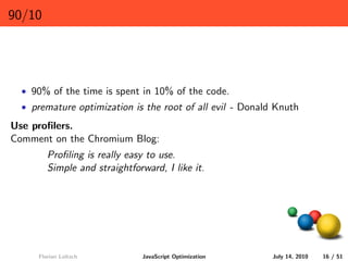 90/10




  • 90% of the time is spent in 10% of the code.
  • premature optimization is the root of all evil - Donald Knuth

Use proﬁlers.
Comment on the Chromium Blog:
        Proﬁling is really easy to use.
        Simple and straightforward, I like it.




     Florian Loitsch          JavaScript Optimization      July 14, 2010   16 / 51
 