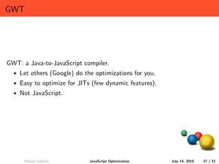 GWT




GWT: a Java-to-JavaScript compiler.
  • Let others (Google) do the optimizations for you.
  • Easy to optimize for JITs (few dynamic features).
  • Not JavaScript.




      Florian Loitsch        JavaScript Optimization    July 14, 2010   17 / 51
 