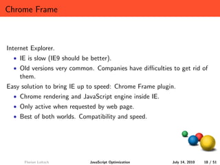 Chrome Frame



Internet Explorer.
  • IE is slow (IE9 should be better).
  • Old versions very common. Companies have diﬃculties to get rid of
    them.
Easy solution to bring IE up to speed: Chrome Frame plugin.
  • Chrome rendering and JavaScript engine inside IE.
  • Only active when requested by web page.
  • Best of both worlds. Compatibility and speed.




      Florian Loitsch         JavaScript Optimization    July 14, 2010   18 / 51
 